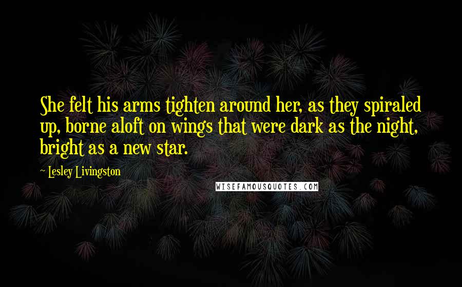 Lesley Livingston Quotes: She felt his arms tighten around her, as they spiraled up, borne aloft on wings that were dark as the night, bright as a new star.