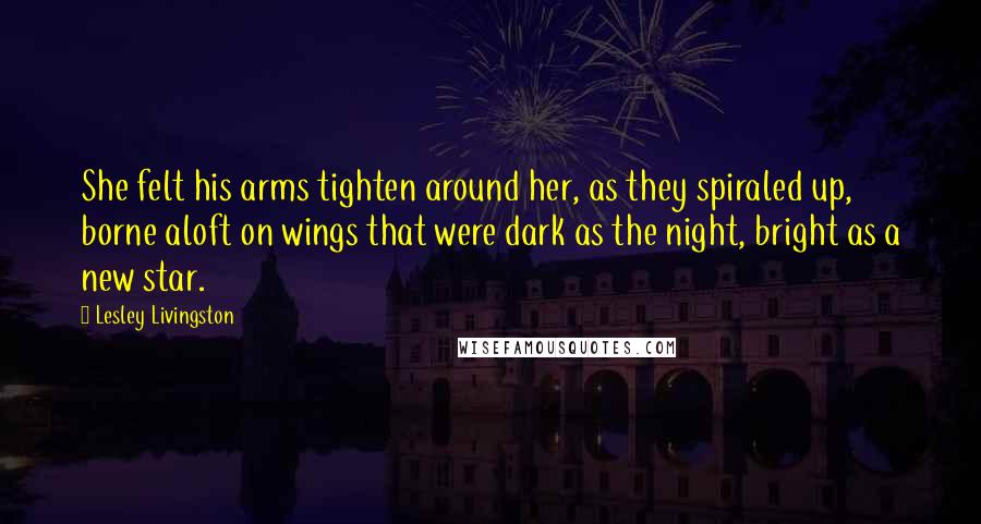 Lesley Livingston Quotes: She felt his arms tighten around her, as they spiraled up, borne aloft on wings that were dark as the night, bright as a new star.