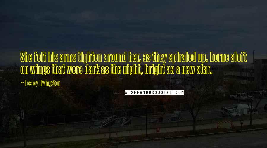 Lesley Livingston Quotes: She felt his arms tighten around her, as they spiraled up, borne aloft on wings that were dark as the night, bright as a new star.