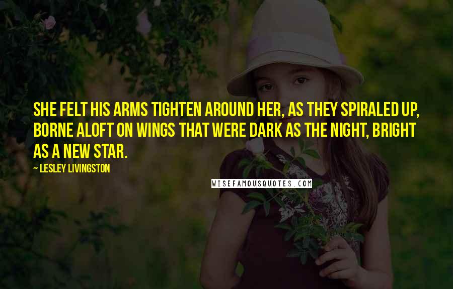 Lesley Livingston Quotes: She felt his arms tighten around her, as they spiraled up, borne aloft on wings that were dark as the night, bright as a new star.