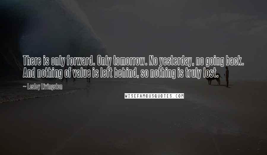 Lesley Livingston Quotes: There is only forward. Only tomorrow. No yesterday, no going back. And nothing of value is left behind, so nothing is truly lost.