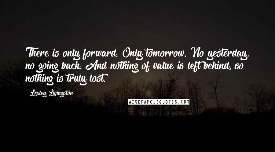 Lesley Livingston Quotes: There is only forward. Only tomorrow. No yesterday, no going back. And nothing of value is left behind, so nothing is truly lost.