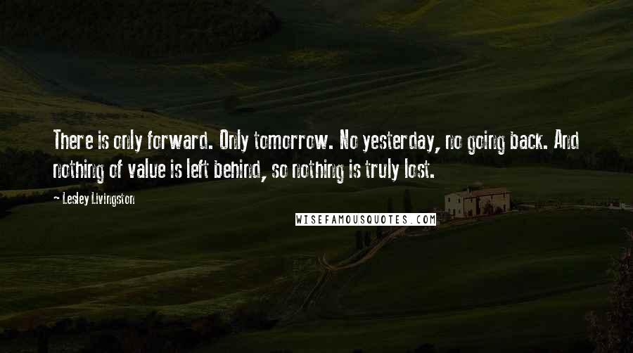 Lesley Livingston Quotes: There is only forward. Only tomorrow. No yesterday, no going back. And nothing of value is left behind, so nothing is truly lost.