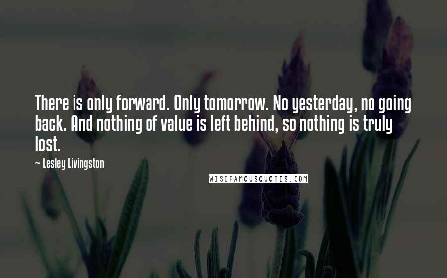 Lesley Livingston Quotes: There is only forward. Only tomorrow. No yesterday, no going back. And nothing of value is left behind, so nothing is truly lost.