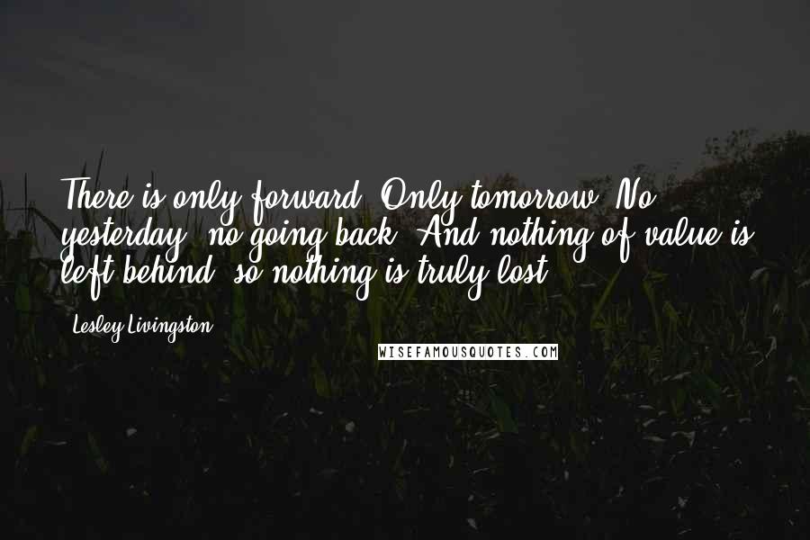 Lesley Livingston Quotes: There is only forward. Only tomorrow. No yesterday, no going back. And nothing of value is left behind, so nothing is truly lost.