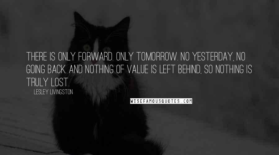 Lesley Livingston Quotes: There is only forward. Only tomorrow. No yesterday, no going back. And nothing of value is left behind, so nothing is truly lost.