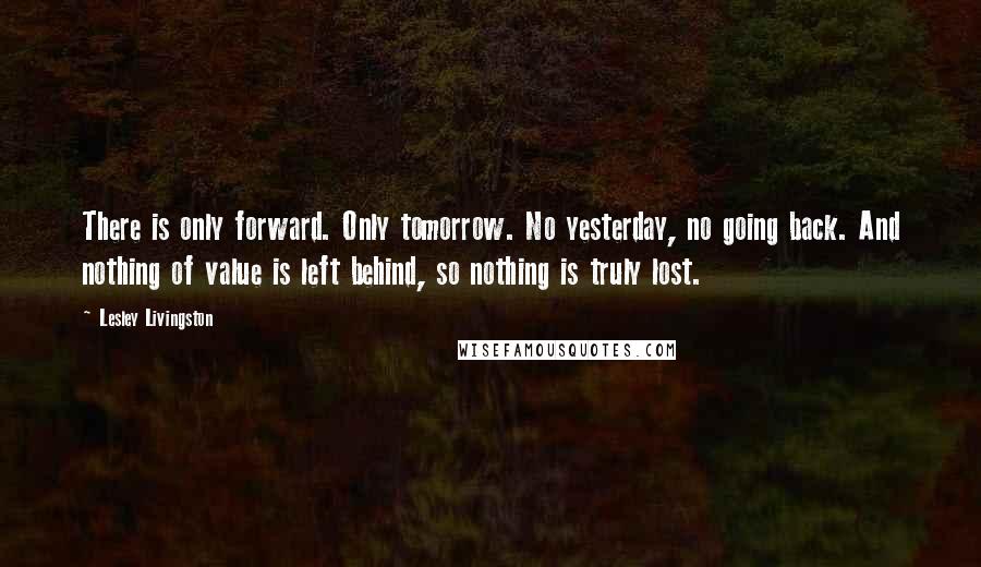 Lesley Livingston Quotes: There is only forward. Only tomorrow. No yesterday, no going back. And nothing of value is left behind, so nothing is truly lost.