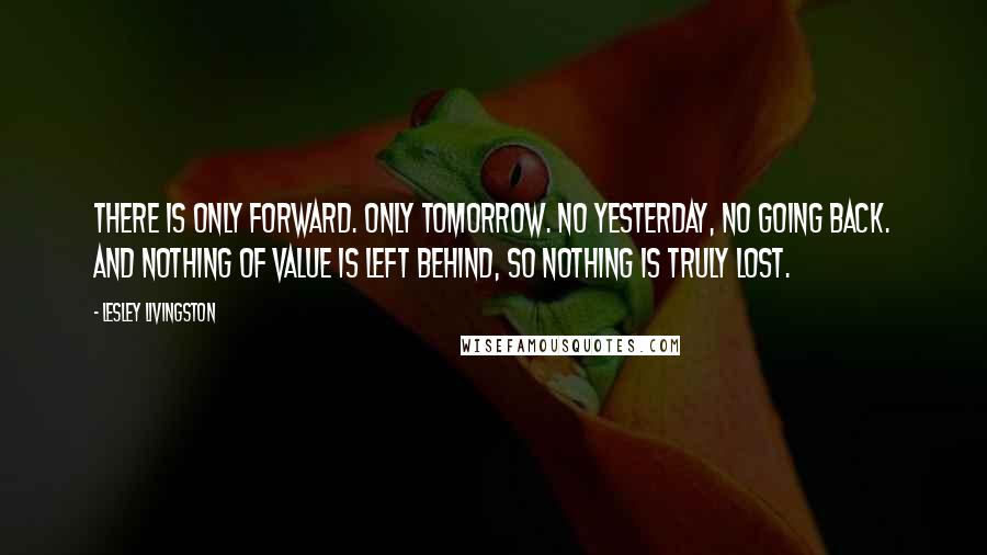 Lesley Livingston Quotes: There is only forward. Only tomorrow. No yesterday, no going back. And nothing of value is left behind, so nothing is truly lost.