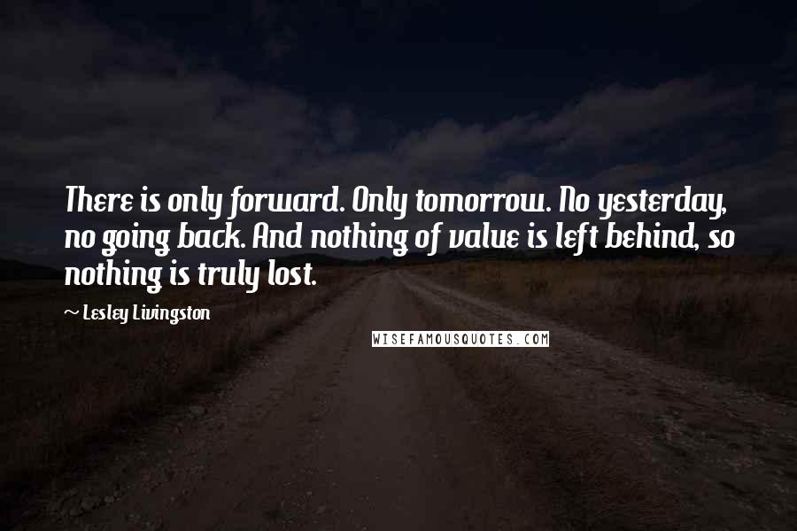 Lesley Livingston Quotes: There is only forward. Only tomorrow. No yesterday, no going back. And nothing of value is left behind, so nothing is truly lost.