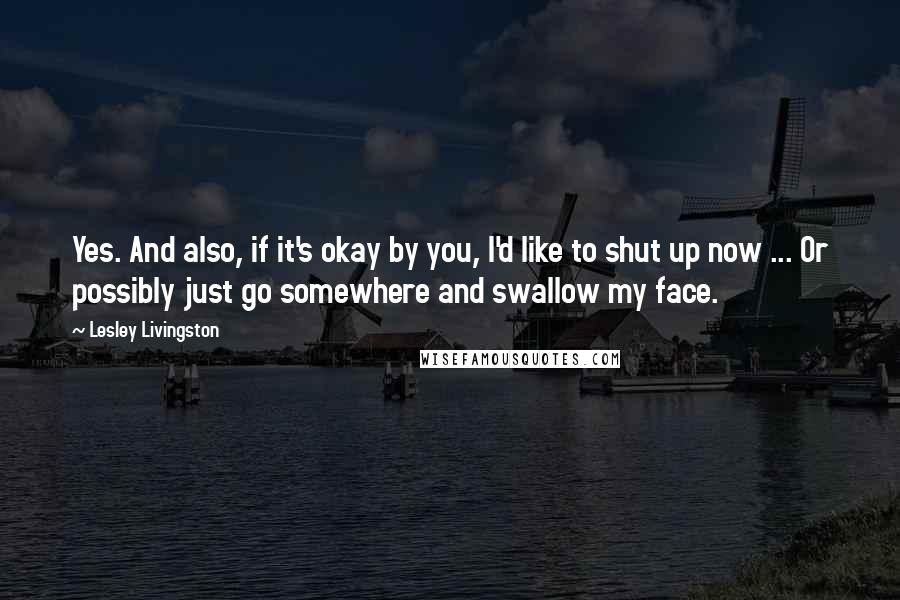 Lesley Livingston Quotes: Yes. And also, if it's okay by you, I'd like to shut up now ... Or possibly just go somewhere and swallow my face.