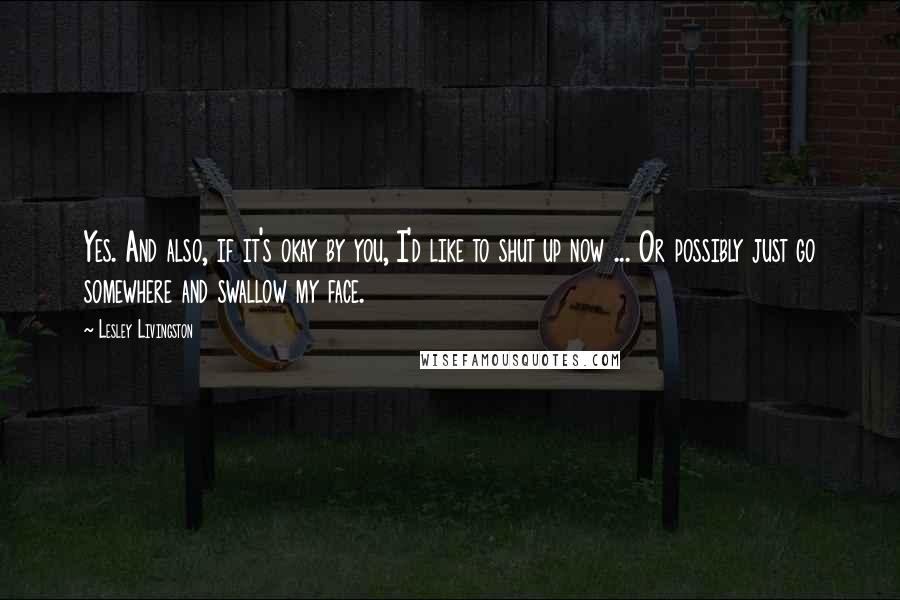 Lesley Livingston Quotes: Yes. And also, if it's okay by you, I'd like to shut up now ... Or possibly just go somewhere and swallow my face.