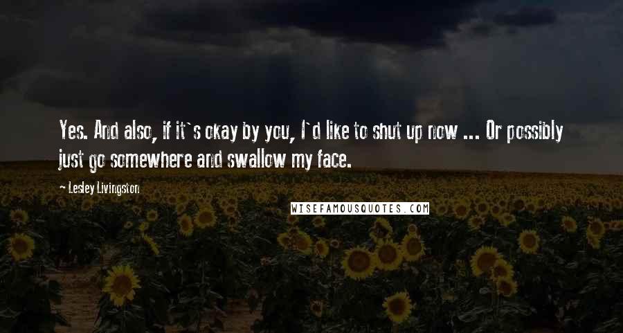 Lesley Livingston Quotes: Yes. And also, if it's okay by you, I'd like to shut up now ... Or possibly just go somewhere and swallow my face.
