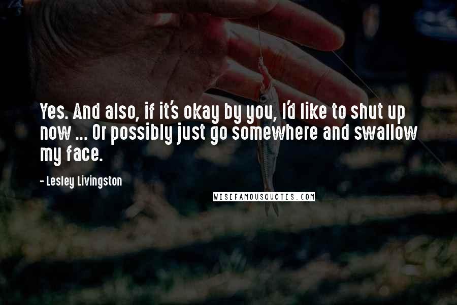 Lesley Livingston Quotes: Yes. And also, if it's okay by you, I'd like to shut up now ... Or possibly just go somewhere and swallow my face.