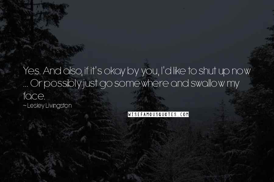 Lesley Livingston Quotes: Yes. And also, if it's okay by you, I'd like to shut up now ... Or possibly just go somewhere and swallow my face.