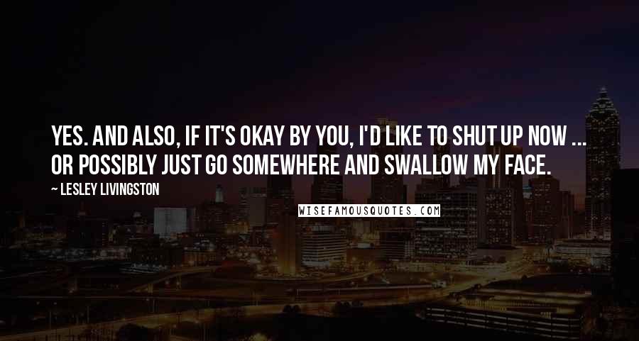 Lesley Livingston Quotes: Yes. And also, if it's okay by you, I'd like to shut up now ... Or possibly just go somewhere and swallow my face.