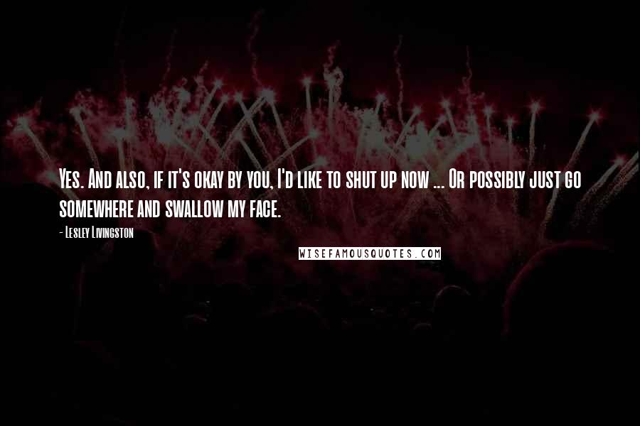 Lesley Livingston Quotes: Yes. And also, if it's okay by you, I'd like to shut up now ... Or possibly just go somewhere and swallow my face.