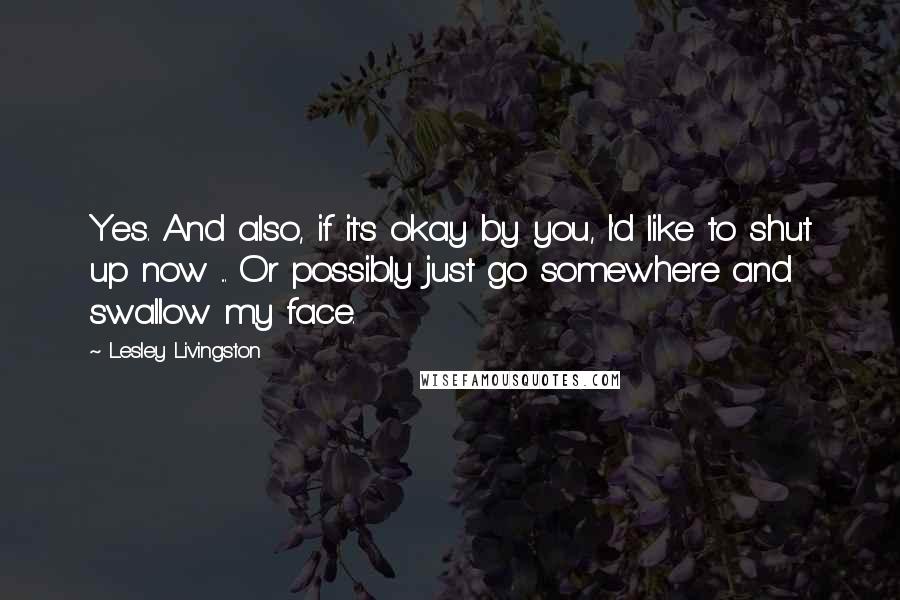 Lesley Livingston Quotes: Yes. And also, if it's okay by you, I'd like to shut up now ... Or possibly just go somewhere and swallow my face.