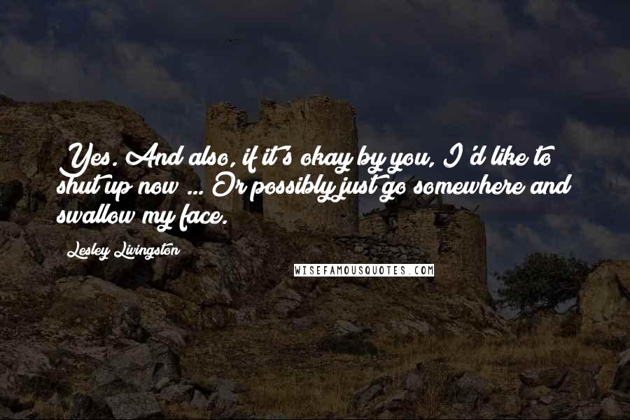 Lesley Livingston Quotes: Yes. And also, if it's okay by you, I'd like to shut up now ... Or possibly just go somewhere and swallow my face.