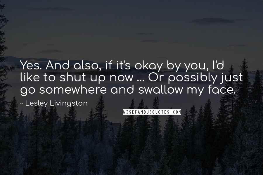 Lesley Livingston Quotes: Yes. And also, if it's okay by you, I'd like to shut up now ... Or possibly just go somewhere and swallow my face.