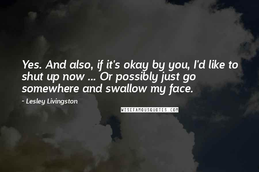 Lesley Livingston Quotes: Yes. And also, if it's okay by you, I'd like to shut up now ... Or possibly just go somewhere and swallow my face.