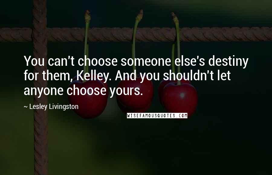 Lesley Livingston Quotes: You can't choose someone else's destiny for them, Kelley. And you shouldn't let anyone choose yours.