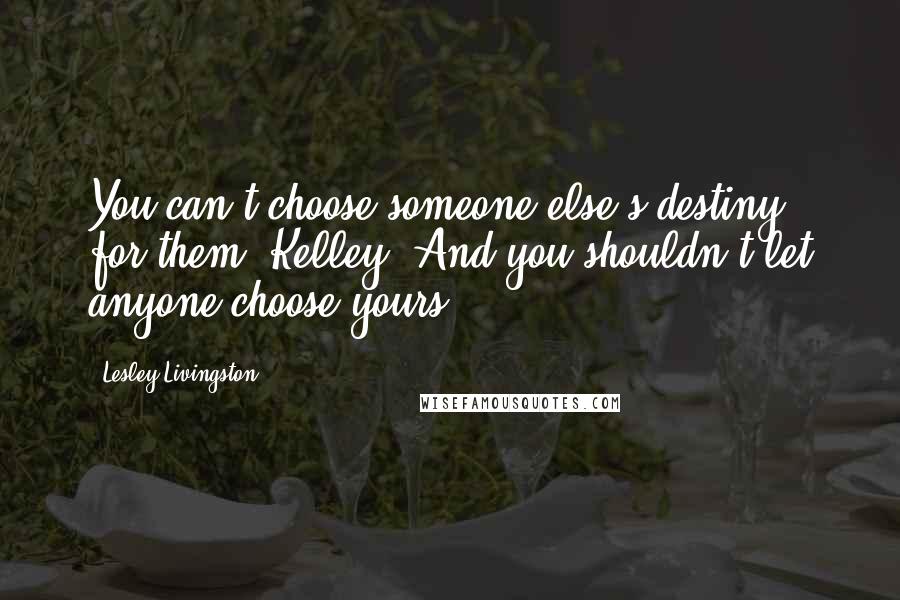 Lesley Livingston Quotes: You can't choose someone else's destiny for them, Kelley. And you shouldn't let anyone choose yours.