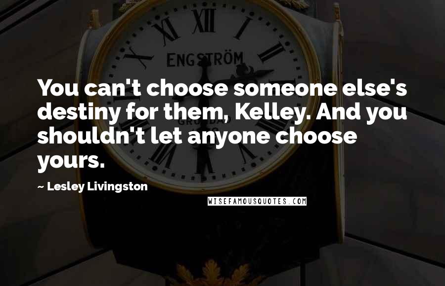 Lesley Livingston Quotes: You can't choose someone else's destiny for them, Kelley. And you shouldn't let anyone choose yours.