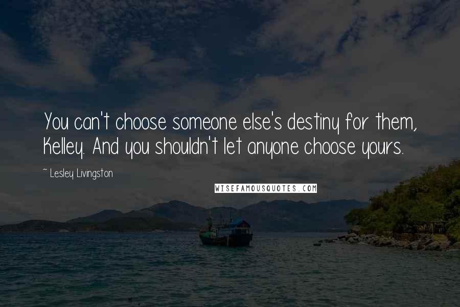 Lesley Livingston Quotes: You can't choose someone else's destiny for them, Kelley. And you shouldn't let anyone choose yours.