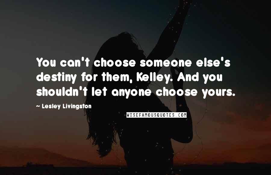 Lesley Livingston Quotes: You can't choose someone else's destiny for them, Kelley. And you shouldn't let anyone choose yours.