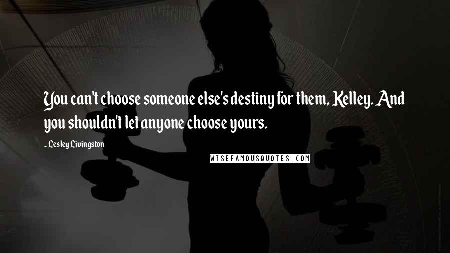 Lesley Livingston Quotes: You can't choose someone else's destiny for them, Kelley. And you shouldn't let anyone choose yours.