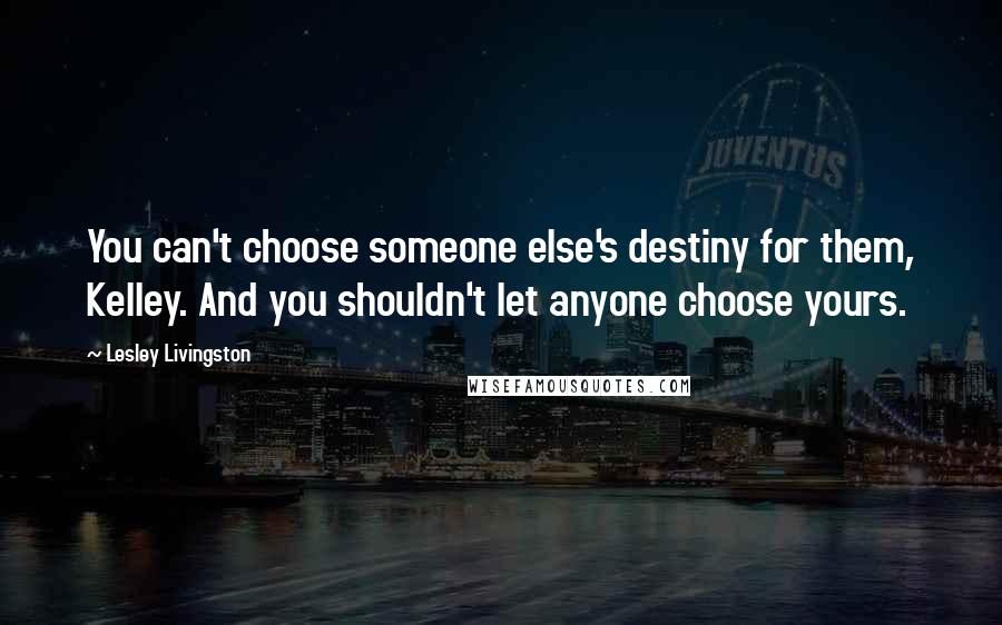 Lesley Livingston Quotes: You can't choose someone else's destiny for them, Kelley. And you shouldn't let anyone choose yours.