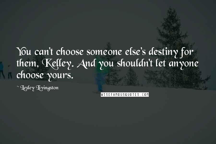 Lesley Livingston Quotes: You can't choose someone else's destiny for them, Kelley. And you shouldn't let anyone choose yours.