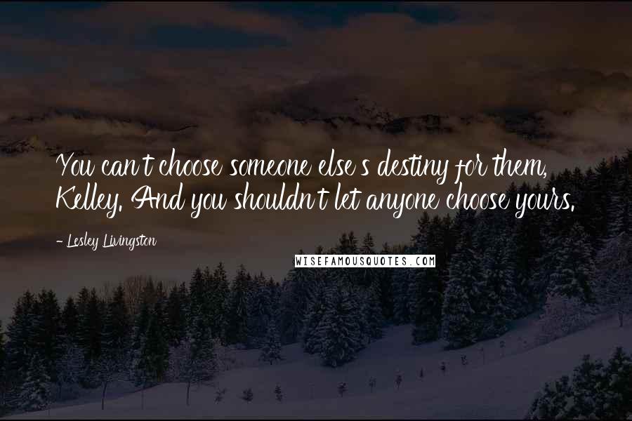 Lesley Livingston Quotes: You can't choose someone else's destiny for them, Kelley. And you shouldn't let anyone choose yours.