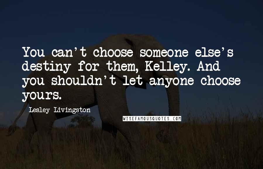 Lesley Livingston Quotes: You can't choose someone else's destiny for them, Kelley. And you shouldn't let anyone choose yours.