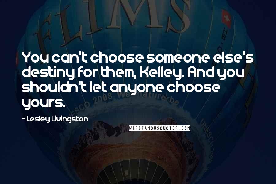 Lesley Livingston Quotes: You can't choose someone else's destiny for them, Kelley. And you shouldn't let anyone choose yours.