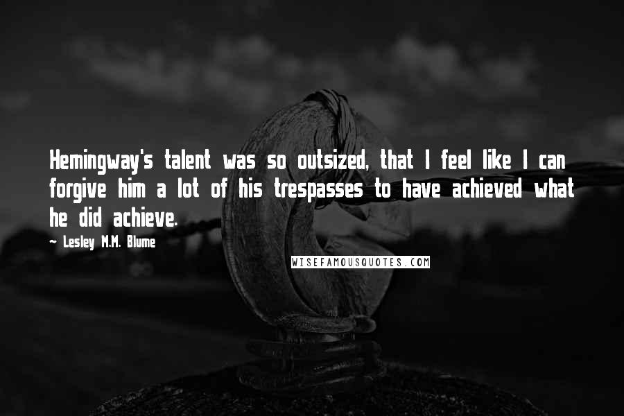 Lesley M.M. Blume Quotes: Hemingway's talent was so outsized, that I feel like I can forgive him a lot of his trespasses to have achieved what he did achieve.