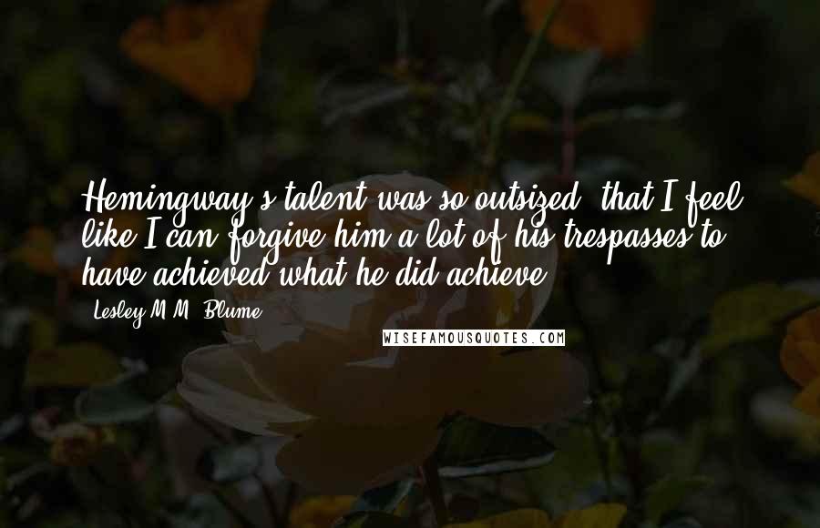 Lesley M.M. Blume Quotes: Hemingway's talent was so outsized, that I feel like I can forgive him a lot of his trespasses to have achieved what he did achieve.