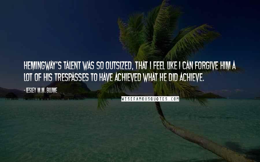 Lesley M.M. Blume Quotes: Hemingway's talent was so outsized, that I feel like I can forgive him a lot of his trespasses to have achieved what he did achieve.