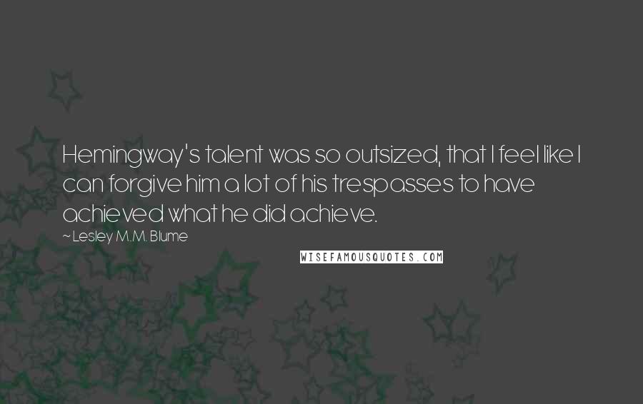 Lesley M.M. Blume Quotes: Hemingway's talent was so outsized, that I feel like I can forgive him a lot of his trespasses to have achieved what he did achieve.