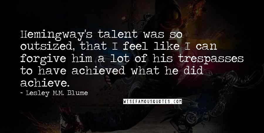 Lesley M.M. Blume Quotes: Hemingway's talent was so outsized, that I feel like I can forgive him a lot of his trespasses to have achieved what he did achieve.