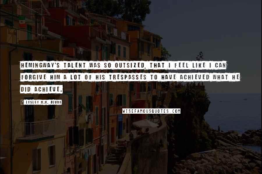 Lesley M.M. Blume Quotes: Hemingway's talent was so outsized, that I feel like I can forgive him a lot of his trespasses to have achieved what he did achieve.