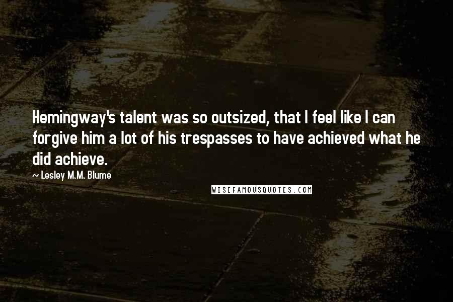 Lesley M.M. Blume Quotes: Hemingway's talent was so outsized, that I feel like I can forgive him a lot of his trespasses to have achieved what he did achieve.