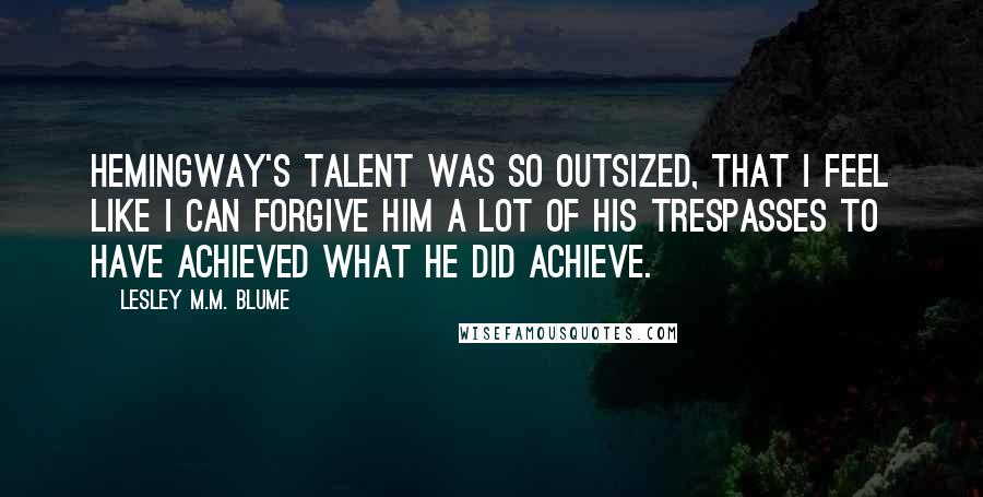 Lesley M.M. Blume Quotes: Hemingway's talent was so outsized, that I feel like I can forgive him a lot of his trespasses to have achieved what he did achieve.