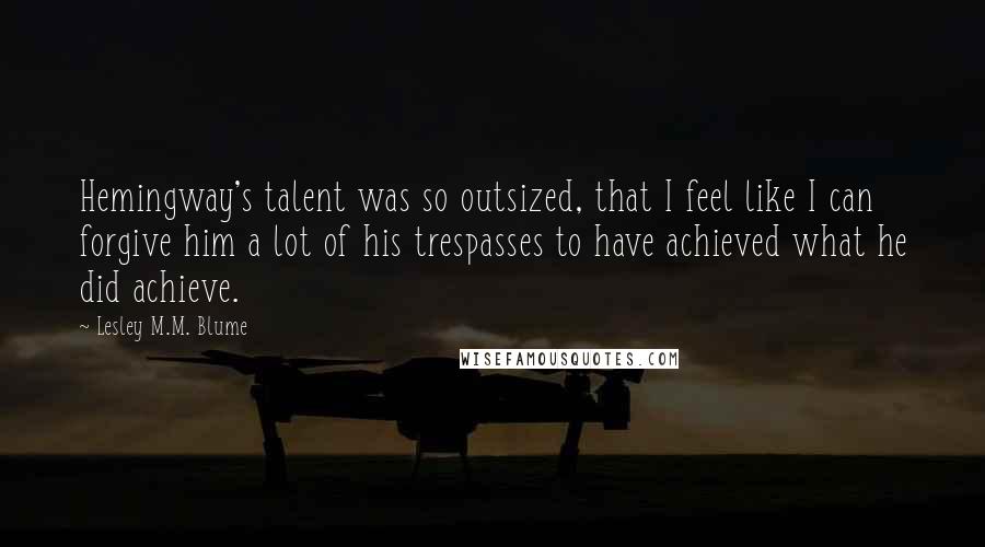 Lesley M.M. Blume Quotes: Hemingway's talent was so outsized, that I feel like I can forgive him a lot of his trespasses to have achieved what he did achieve.