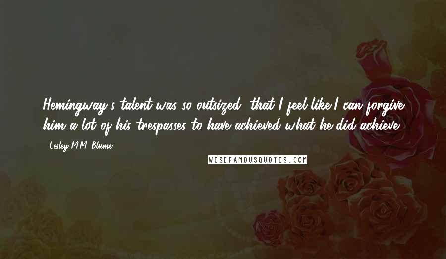 Lesley M.M. Blume Quotes: Hemingway's talent was so outsized, that I feel like I can forgive him a lot of his trespasses to have achieved what he did achieve.