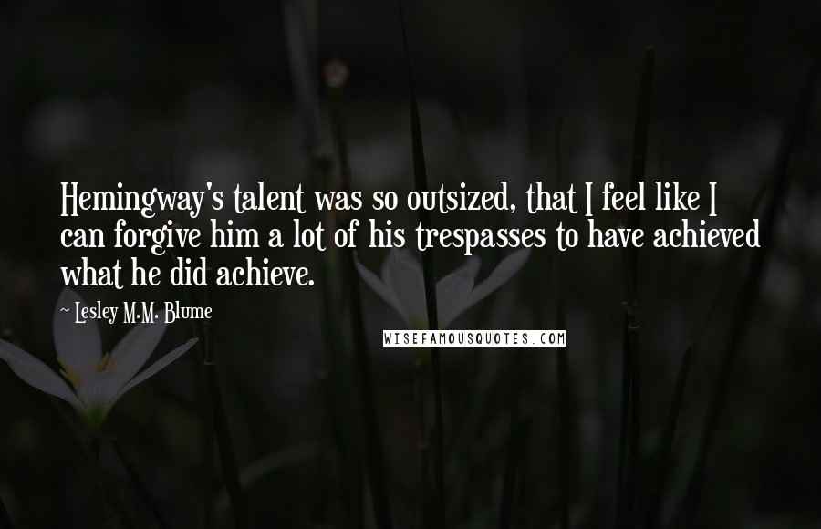 Lesley M.M. Blume Quotes: Hemingway's talent was so outsized, that I feel like I can forgive him a lot of his trespasses to have achieved what he did achieve.