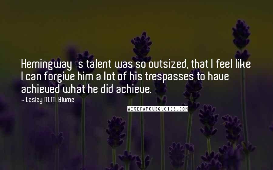 Lesley M.M. Blume Quotes: Hemingway's talent was so outsized, that I feel like I can forgive him a lot of his trespasses to have achieved what he did achieve.