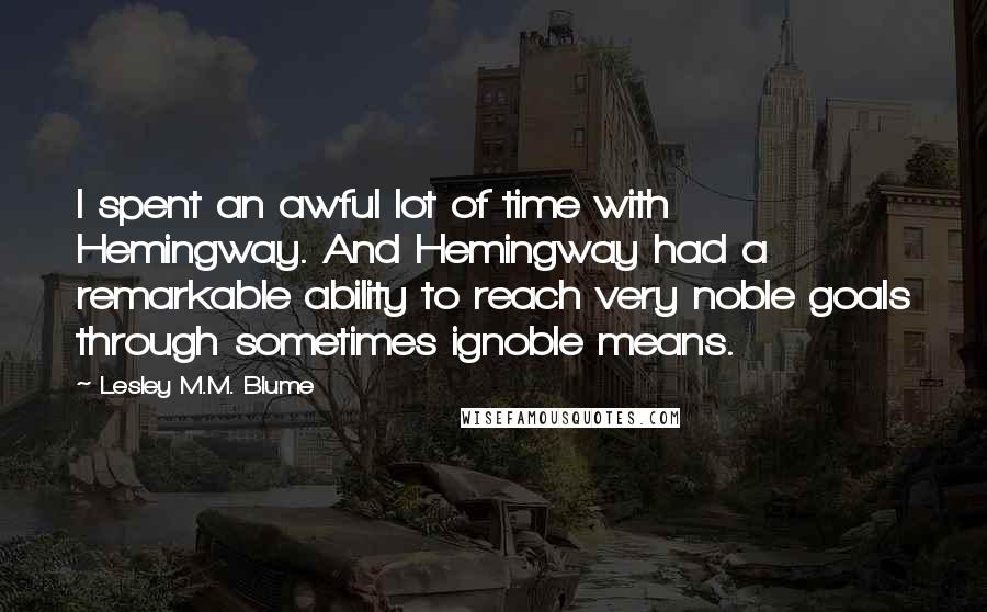 Lesley M.M. Blume Quotes: I spent an awful lot of time with Hemingway. And Hemingway had a remarkable ability to reach very noble goals through sometimes ignoble means.