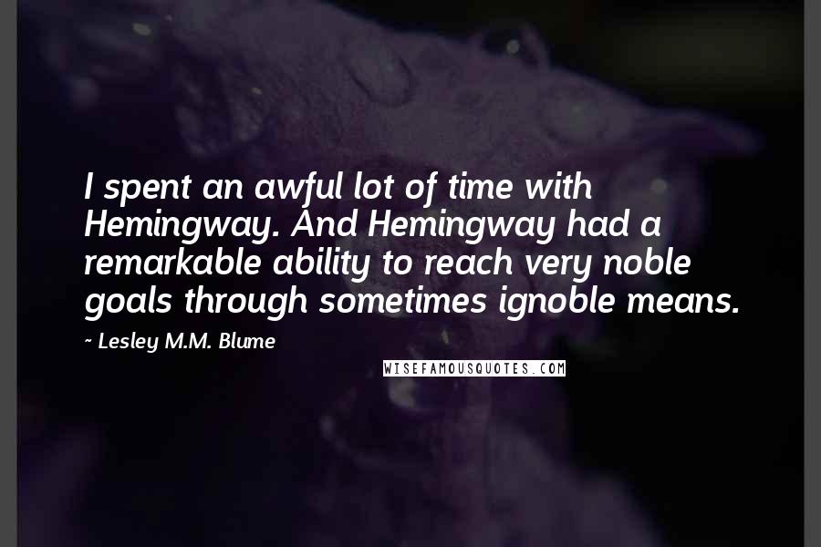 Lesley M.M. Blume Quotes: I spent an awful lot of time with Hemingway. And Hemingway had a remarkable ability to reach very noble goals through sometimes ignoble means.