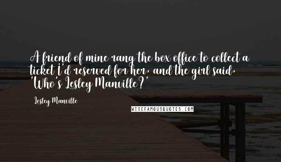 Lesley Manville Quotes: A friend of mine rang the box office to collect a ticket I'd reserved for her, and the girl said, 'Who's Lesley Manville?'
